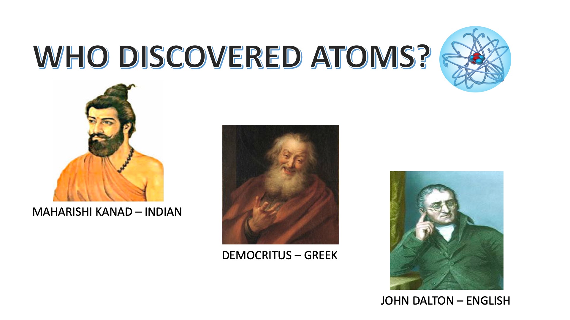 Three pioneers who discovered atoms. Most people around the world give credit for the discovery of atoms to either English chemist John Dalton (1766-1844 AD) or ancient Greek philosopher Democritus (470 - 400 BC). But, only a few people know that atoms were first discovered by an Indian. Yes, the great Indian philosopher or sage Maharishi Kanad was the one who discovered atoms in 600 BC. He named them paramanus ('param' means ultimate and 'anu' means particle).